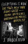 Everything Is Now: The 1960s New York Avant-Garde—Primal Happenings, Underground Movies, Radical Pop